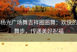 杨光广场舞吉祥圈圈舞：欢快的舞步，传递美好祝福