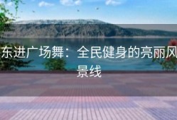 东进广场舞：全民健身的亮丽风景线
