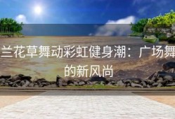 兰花草舞动彩虹健身潮：广场舞的新风尚