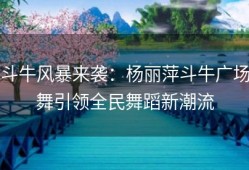 斗牛风暴来袭：杨丽萍斗牛广场舞引领全民舞蹈新潮流