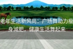 老年生活新风尚：广场舞助力瘦身减肥，健康生活舞起来