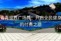 青青世界广场舞：开启全民健身的付费之旅