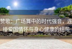 赞歌：广场舞中的时代强音，连接爱国情怀与身心健康的纽带