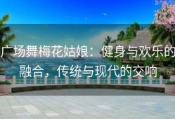 广场舞梅花姑娘：健身与欢乐的融合，传统与现代的交响