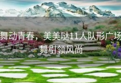 舞动青春，美美哒11人队形广场舞引领风尚