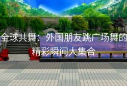 全球共舞：外国朋友跳广场舞的精彩瞬间大集合