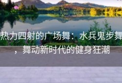 热力四射的广场舞：水兵鬼步舞，舞动新时代的健身狂潮