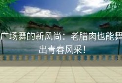 广场舞的新风尚：老腊肉也能舞出青春风采！