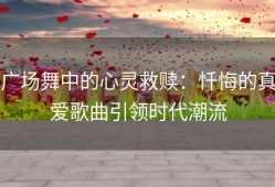 广场舞中的心灵救赎：忏悔的真爱歌曲引领时代潮流