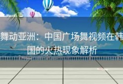 舞动亚洲：中国广场舞视频在韩国的火热现象解析