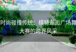 时尚碰撞传统：模特邂逅广场舞大赛的跨界风采