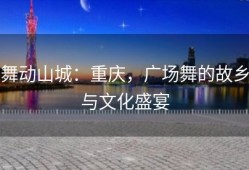 舞动山城：重庆，广场舞的故乡与文化盛宴