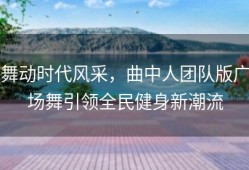 舞动时代风采，曲中人团队版广场舞引领全民健身新潮流