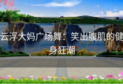 云浮大妈广场舞：笑出腹肌的健身狂潮