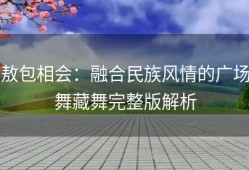 敖包相会：融合民族风情的广场舞藏舞完整版解析