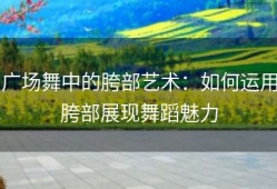 广场舞中的胯部艺术：如何运用胯部展现舞蹈魅力