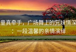 童真牵手，广场舞上的兄妹情深：一段温馨的亲情演绎