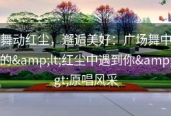 舞动红尘，邂逅美好：广场舞中的&lt;红尘中遇到你&gt;原唱风采