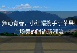 舞动青春，小红帽携手小苹果：广场舞的时尚新潮流