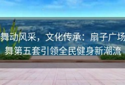舞动风采，文化传承：扇子广场舞第五套引领全民健身新潮流