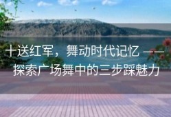 十送红军，舞动时代记忆 —— 探索广场舞中的三步踩魅力
