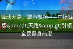 舞动天路，歌声飘扬——广场舞版&lt;天路&gt;引领全民健身热潮