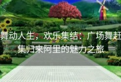 舞动人生，欢乐集结：广场舞赶集归来阿里的魅力之旅