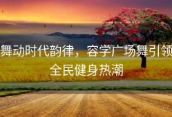 舞动时代韵律，容学广场舞引领全民健身热潮