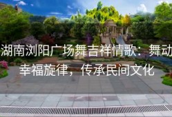 湖南浏阳广场舞吉祥情歌：舞动幸福旋律，传承民间文化