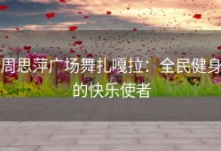 周思萍广场舞扎嘎拉：全民健身的快乐使者