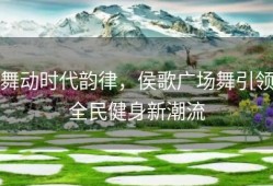 舞动时代韵律，侯歌广场舞引领全民健身新潮流