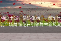动感十足，情感饱满——谢军原创广场舞雨花石引领舞林新风潮