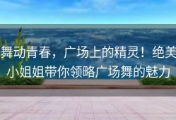 舞动青春，广场上的精灵！绝美小姐姐带你领略广场舞的魅力