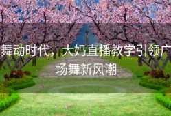 舞动时代，大妈直播教学引领广场舞新风潮