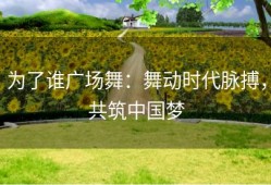 为了谁广场舞：舞动时代脉搏，共筑中国梦