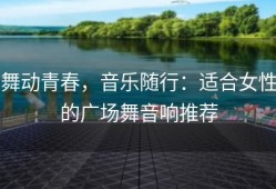 舞动青春，音乐随行：适合女性的广场舞音响推荐