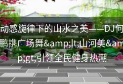 动感旋律下的山水之美——DJ何鹏携广场舞&lt;山河美&gt;引领全民健身热潮