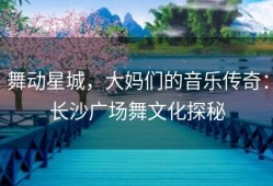 舞动星城，大妈们的音乐传奇：长沙广场舞文化探秘