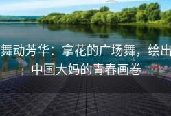 舞动芳华：拿花的广场舞，绘出中国大妈的青春画卷