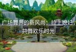 广场舞界的新风尚：拉上媳妇，共舞欢乐时光