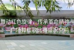 舞动红色旋律，传承革命精神——广场舞红歌比赛盛况空前