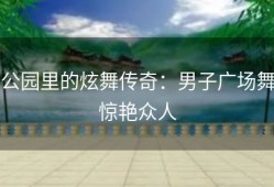 公园里的炫舞传奇：男子广场舞惊艳众人