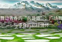 舞动青春的“兵哥哥”：广场舞与零食的别样情怀