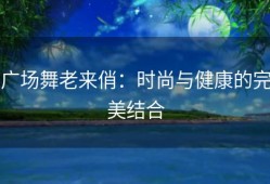 广场舞老来俏：时尚与健康的完美结合