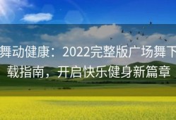 舞动健康：2022完整版广场舞下载指南，开启快乐健身新篇章