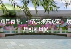 踏舞青春，神农舞娘高跟鞋广场舞引领风尚