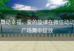舞动幸福，爱的旋律在微信动动广场舞中绽放