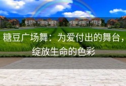 糖豆广场舞：为爱付出的舞台，绽放生命的色彩