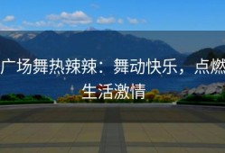 广场舞热辣辣：舞动快乐，点燃生活激情