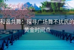 和谐共舞：探寻广场舞不扰民的黄金时间点